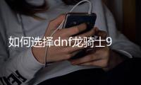 如何选择dnf龙骑士90级装备搭配