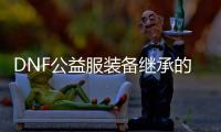 DNF公益服装备继承的六个常见问题
