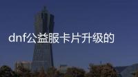 dnf公益服卡片升级的十大建议