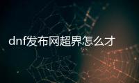 dnf发布网超界怎么才能顺利升级到100级？